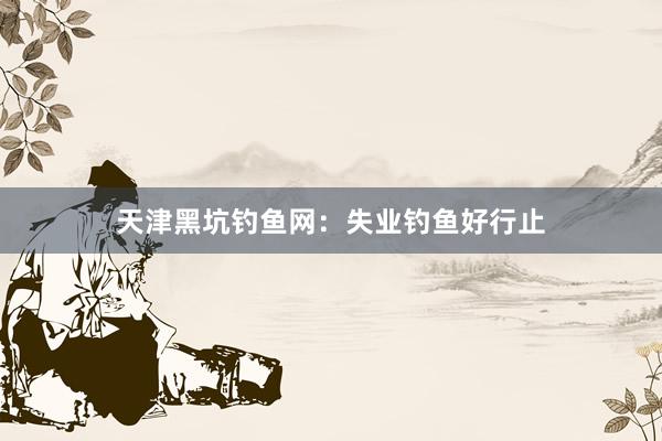 天津黑坑钓鱼网：失业钓鱼好行止
