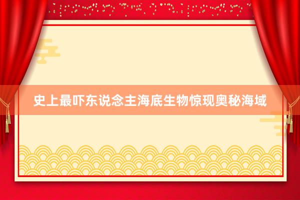史上最吓东说念主海底生物惊现奥秘海域